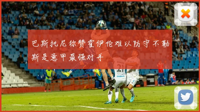 巴斯托尼称赞霍伊伦难以防守不勒斯是意甲最强对手