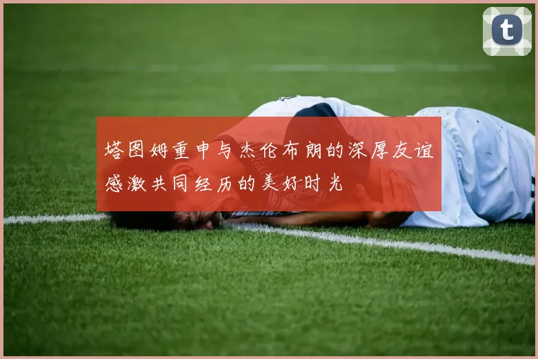 塔图姆重申与杰伦布朗的深厚友谊感激共同经历的美好时光