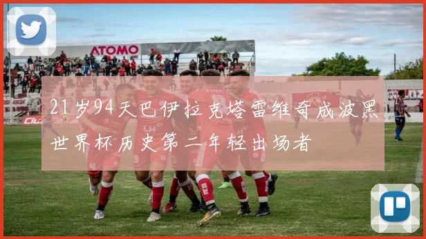 21岁94天巴伊拉克塔雷维奇成波黑世界杯历史第二年轻出场者