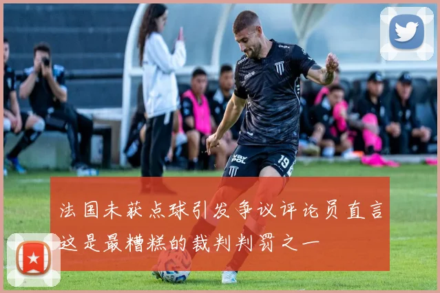 法国未获点球引发争议评论员直言这是最糟糕的裁判判罚之一