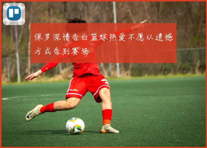 保罗深情告白篮球热爱不愿以遗憾方式告别赛场