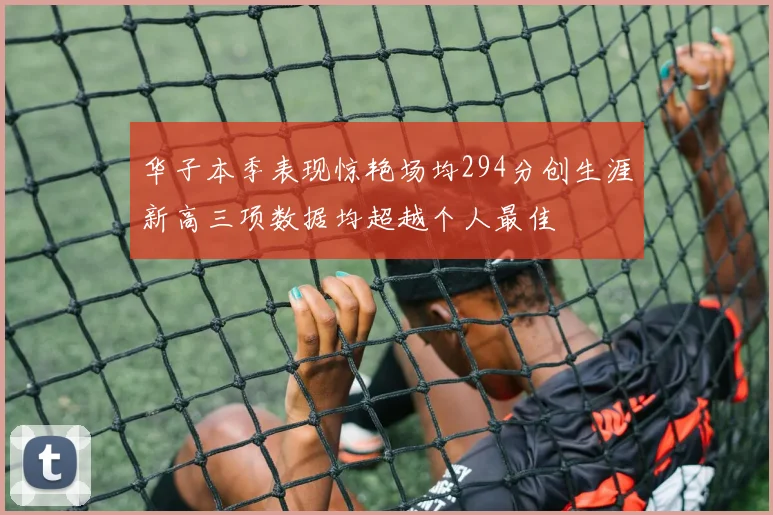 华子本季表现惊艳场均294分创生涯新高三项数据均超越个人最佳