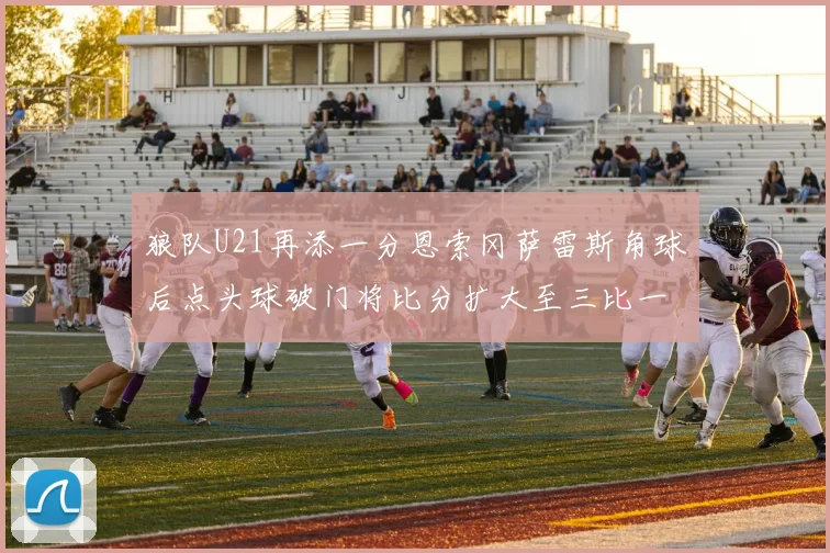 狼队U21再添一分恩索冈萨雷斯角球后点头球破门将比分扩大至三比一