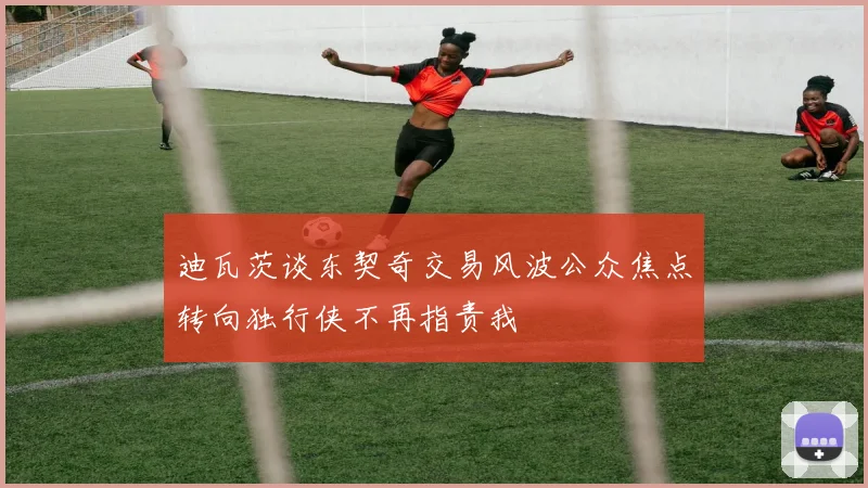 迪瓦茨谈东契奇交易风波公众焦点转向独行侠不再指责我