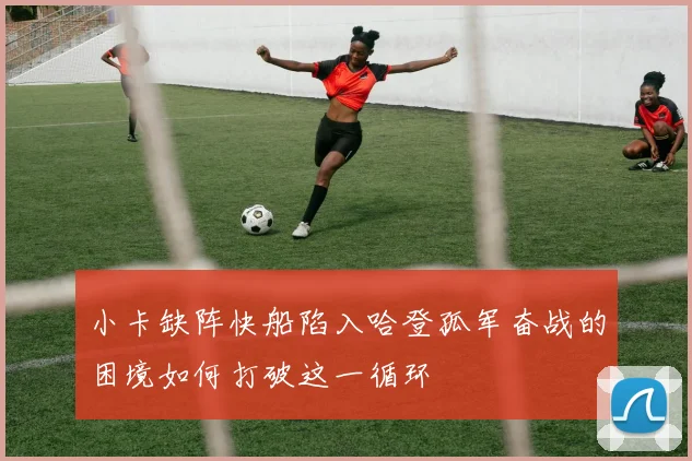 小卡缺阵快船陷入哈登孤军奋战的困境如何打破这一循环