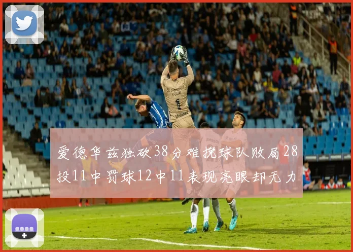 爱德华兹独砍38分难挽球队败局28投11中罚球12中11表现亮眼却无力回天