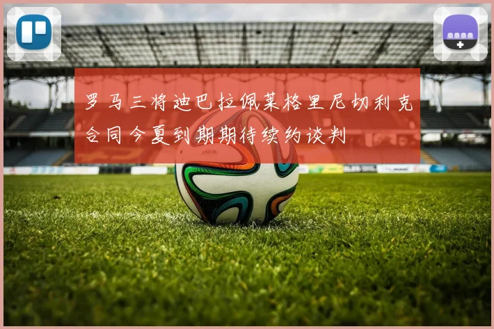 罗马三将迪巴拉佩莱格里尼切利克合同今夏到期期待续约谈判