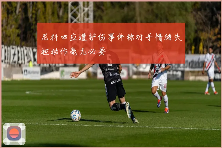 尼科回应遭铲伤事件称对手情绪失控动作毫无必要