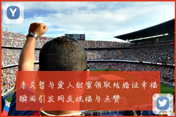 李炎哲与爱人甜蜜领取结婚证幸福瞬间引发网友祝福与点赞