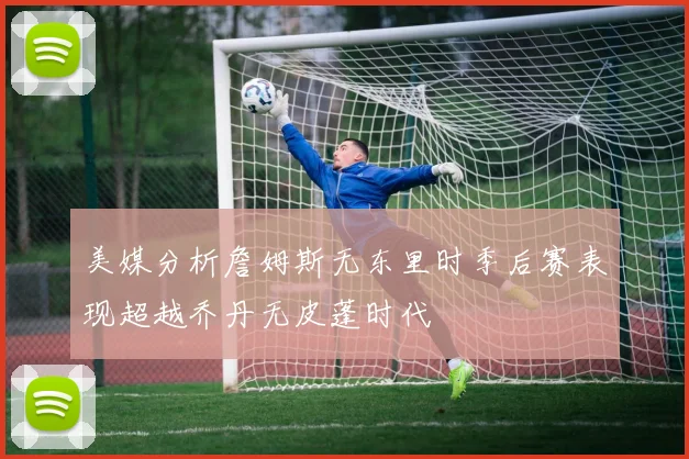 美媒分析詹姆斯无东里时季后赛表现超越乔丹无皮蓬时代