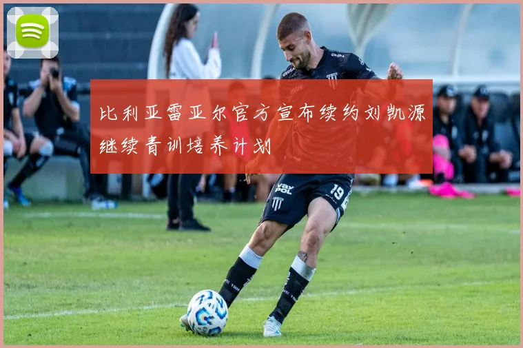比利亚雷亚尔官方宣布续约刘凯源继续青训培养计划