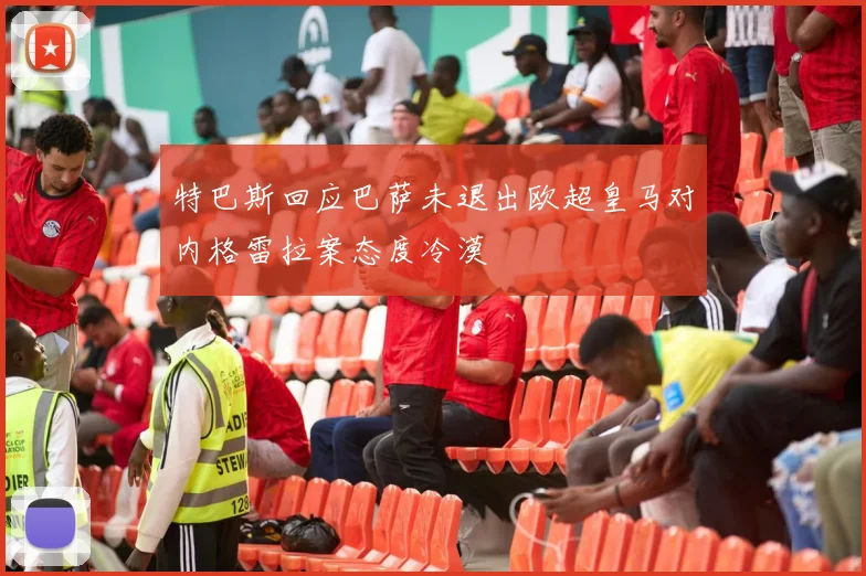 特巴斯回应巴萨未退出欧超皇马对内格雷拉案态度冷漠
