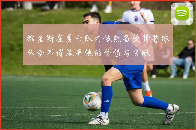 维金斯在勇士队内依然备受赞誉球队舍不得放弃他的价值与贡献